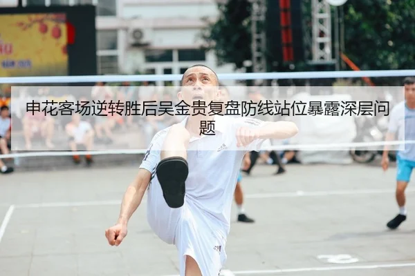 申花客场逆转胜后吴金贵复盘防线站位暴露深层问题 | Kaiyuansports