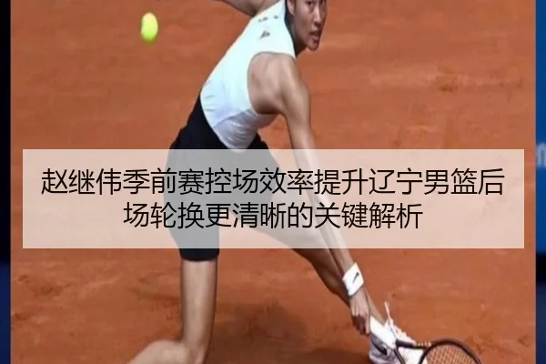 赵继伟季前赛控场效率提升辽宁男篮后场轮换更清晰的关键解析（Kaiyuansports）
